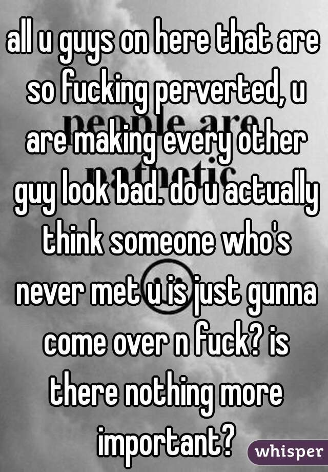 all u guys on here that are so fucking perverted, u are making every other guy look bad. do u actually think someone who's never met u is just gunna come over n fuck? is there nothing more important?
