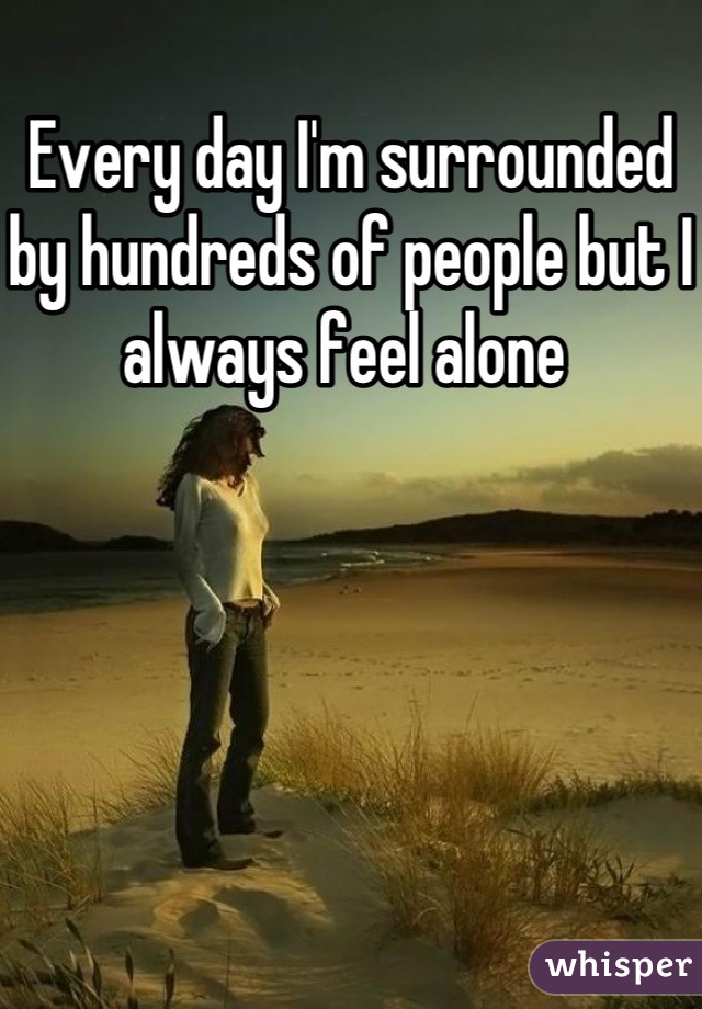 Every day I'm surrounded by hundreds of people but I always feel alone 