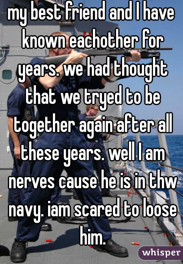 my best friend and I have known eachother for years. we had thought that we tryed to be together again after all these years. well I am nerves cause he is in thw navy. iam scared to loose him.