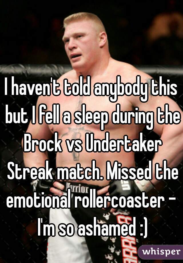 I haven't told anybody this but I fell a sleep during the Brock vs Undertaker Streak match. Missed the emotional rollercoaster -  I'm so ashamed :)
