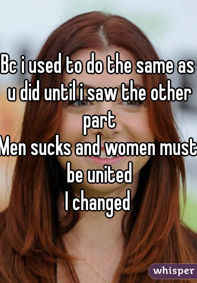Bc i used to do the same as u did until i saw the other part
Men sucks and women must be united
I changed
