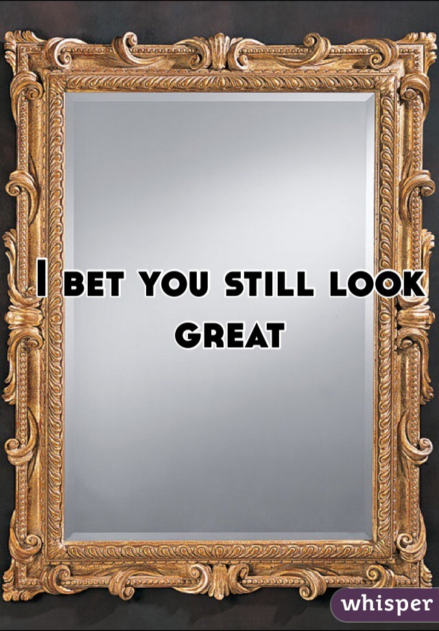 I bet you still look great