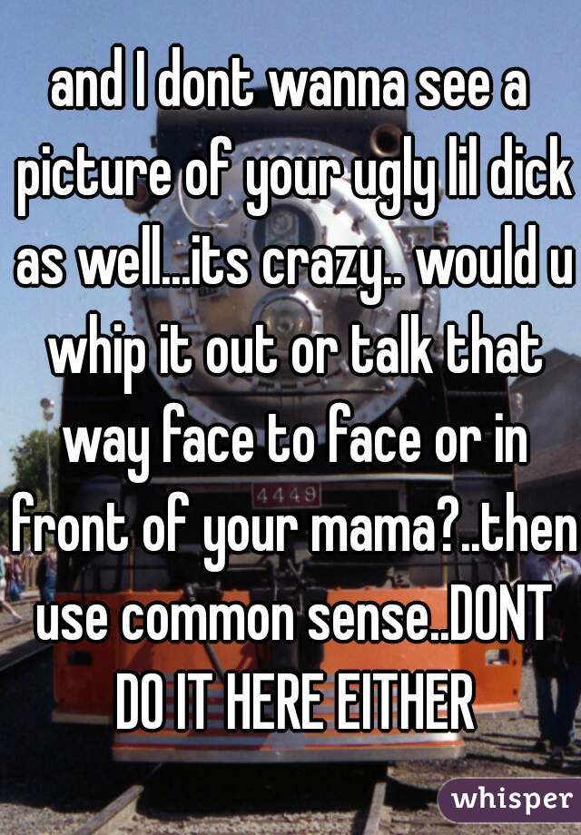 and I dont wanna see a picture of your ugly lil dick as well...its crazy.. would u whip it out or talk that way face to face or in front of your mama?..then use common sense..DONT DO IT HERE EITHER