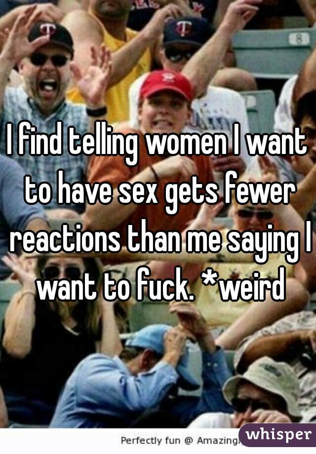 I find telling women I want to have sex gets fewer reactions than me saying I want to fuck. *weird