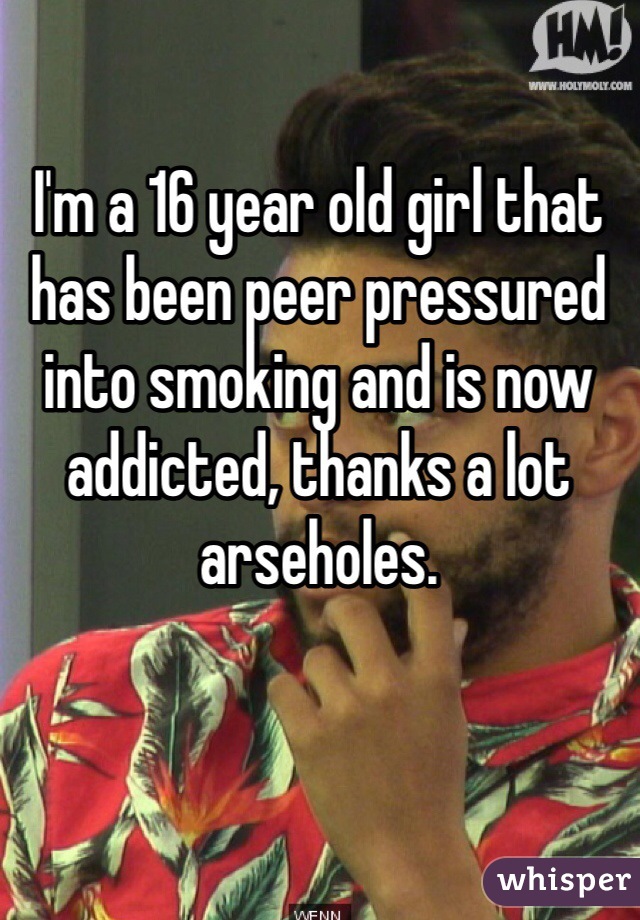 I'm a 16 year old girl that has been peer pressured into smoking and is now addicted, thanks a lot arseholes.
