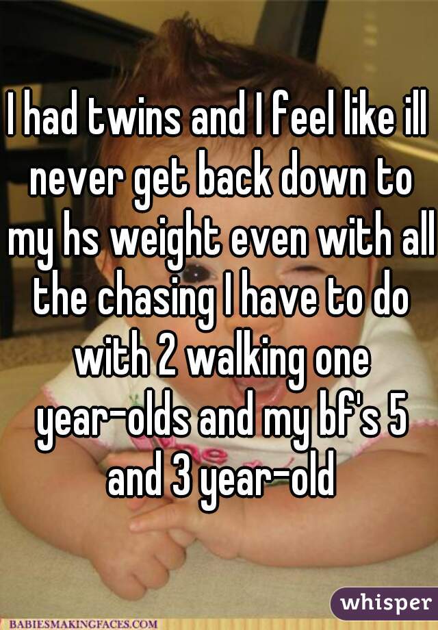 I had twins and I feel like ill never get back down to my hs weight even with all the chasing I have to do with 2 walking one year-olds and my bf's 5 and 3 year-old