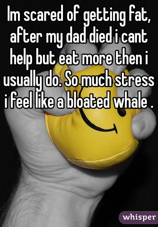 Im scared of getting fat, after my dad died i cant help but eat more then i usually do. So much stress i feel like a bloated whale .