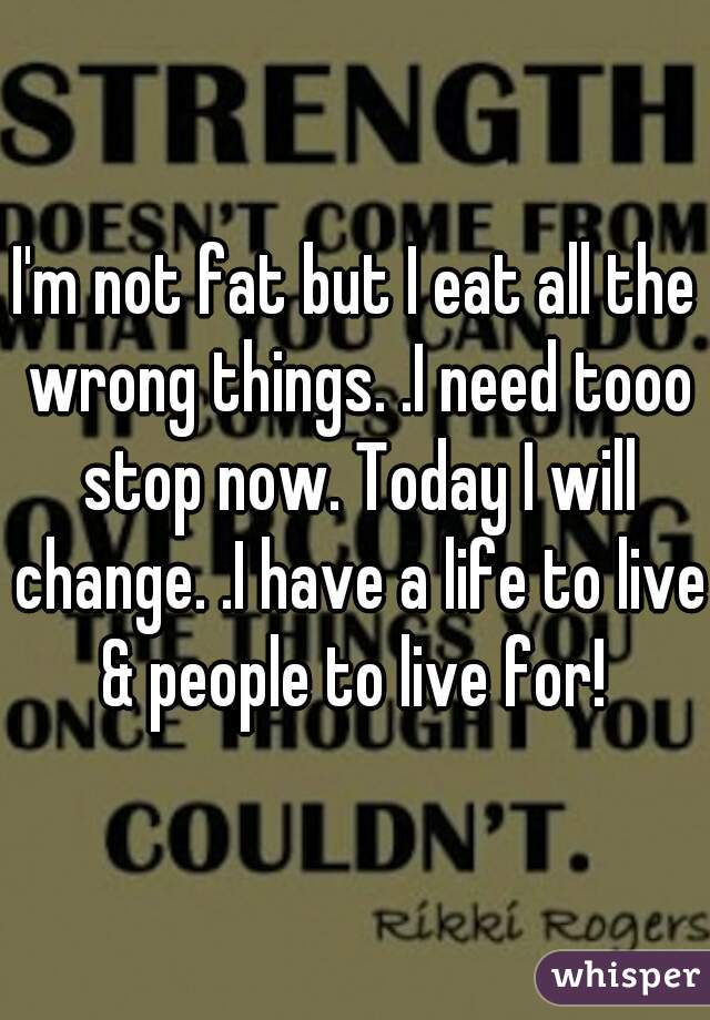 I'm not fat but I eat all the wrong things. .I need tooo stop now. Today I will change. .I have a life to live & people to live for! 