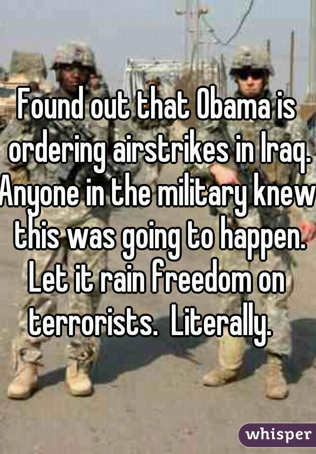 Found out that Obama is ordering airstrikes in Iraq.

Anyone in the military knew this was going to happen.

Let it rain freedom on terrorists.  Literally.   