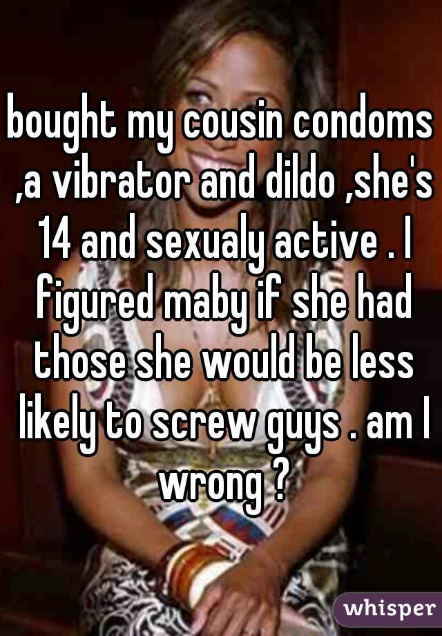 bought my cousin condoms ,a vibrator and dildo ,she's 14 and sexualy active . I figured maby if she had those she would be less likely to screw guys . am I wrong ?