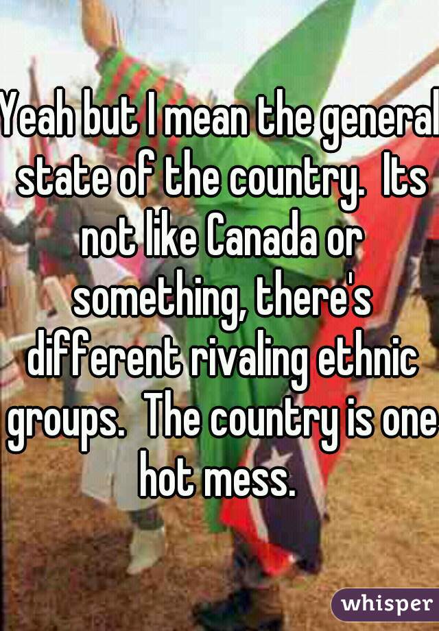 Yeah but I mean the general state of the country.  Its not like Canada or something, there's different rivaling ethnic groups.  The country is one hot mess. 