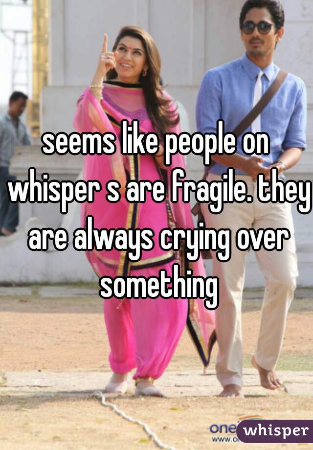 seems like people on whisper s are fragile. they are always crying over something
