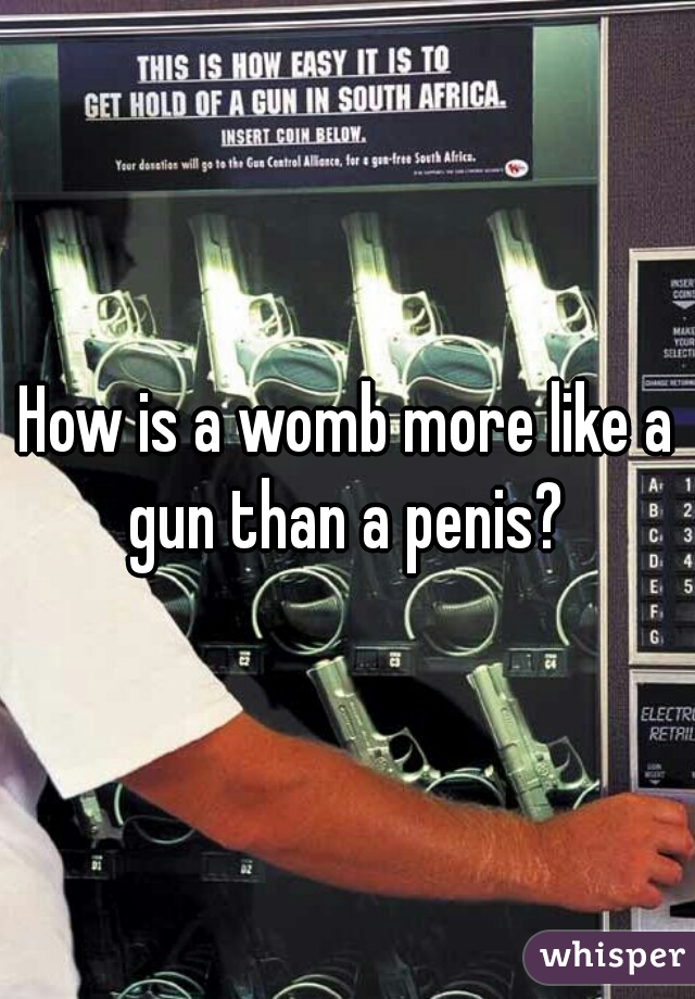 How is a womb more like a gun than a penis? 