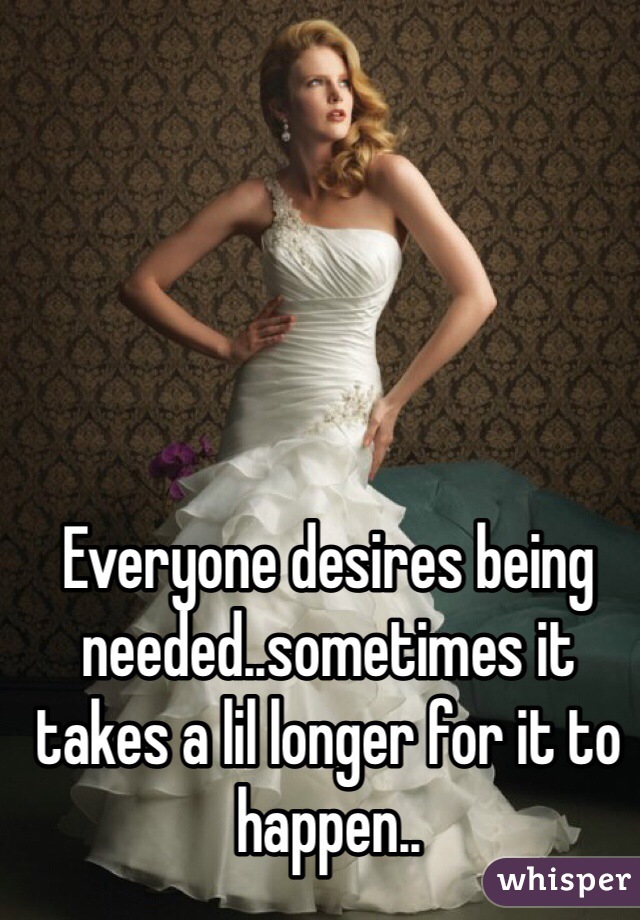 Everyone desires being needed..sometimes it takes a lil longer for it to happen..