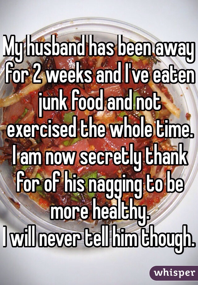 My husband has been away for 2 weeks and I've eaten junk food and not exercised the whole time. 
I am now secretly thank for of his nagging to be more healthy. 
I will never tell him though. 