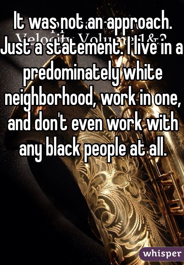 It was not an approach. Just a statement. I live in a predominately white neighborhood, work in one, and don't even work with any black people at all.