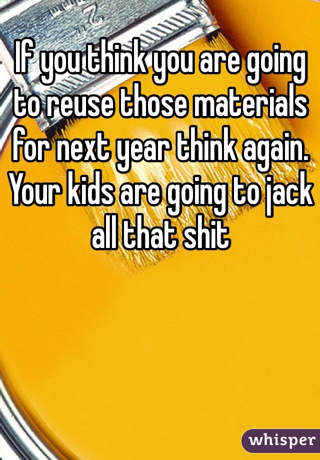 If you think you are going to reuse those materials for next year think again. Your kids are going to jack all that shit