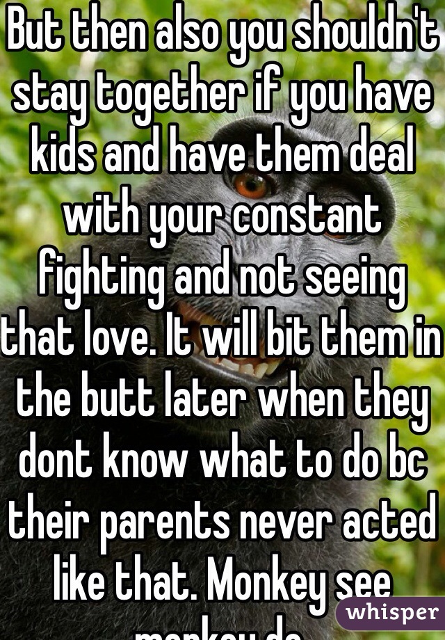 But then also you shouldn't stay together if you have kids and have them deal with your constant fighting and not seeing that love. It will bit them in the butt later when they dont know what to do bc their parents never acted like that. Monkey see monkey do. 