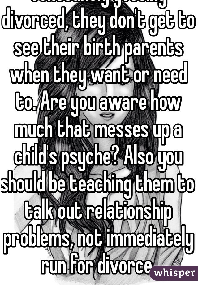 Yet if they're parents are constantly getting divorced, they don't get to see their birth parents when they want or need to. Are you aware how much that messes up a child's psyche? Also you should be teaching them to talk out relationship problems, not immediately run for divorce.