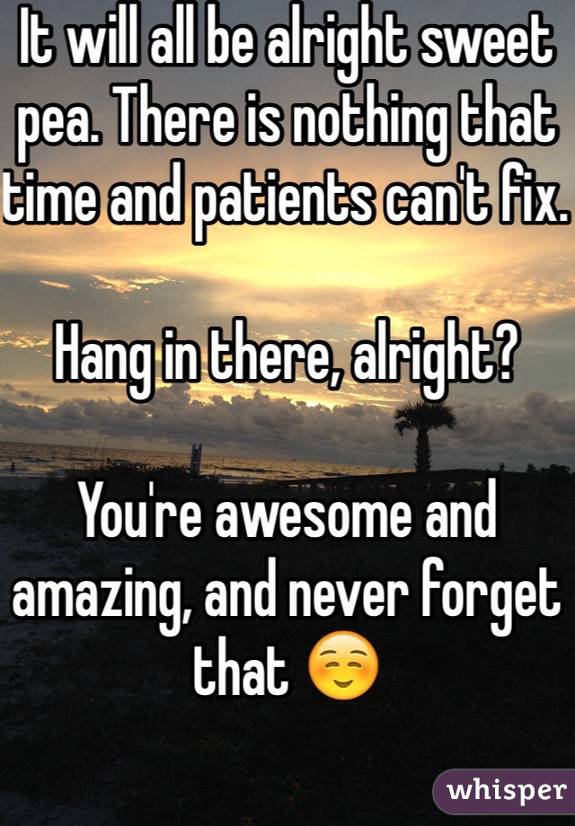 It will all be alright sweet pea. There is nothing that time and patients can't fix. 

Hang in there, alright? 

You're awesome and amazing, and never forget that ☺️
