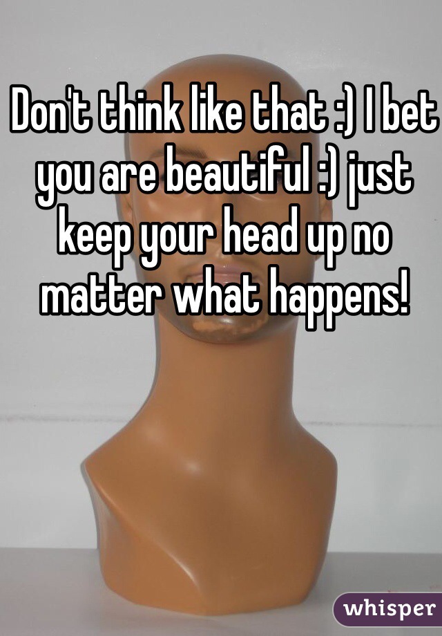 Don't think like that :) I bet you are beautiful :) just keep your head up no matter what happens! 