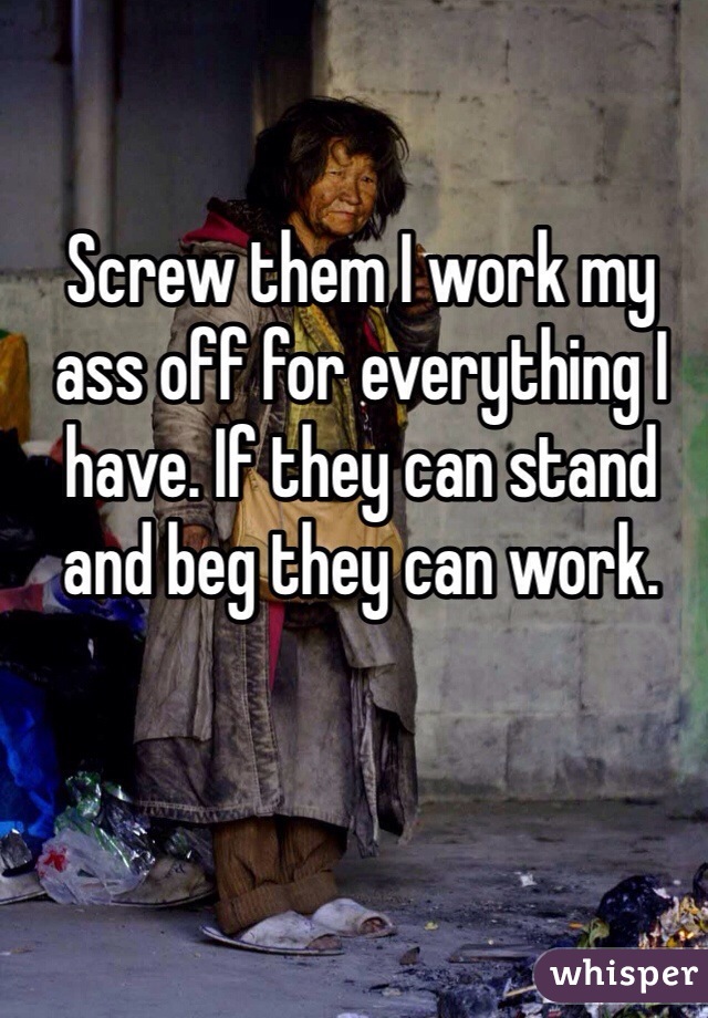 Screw them I work my ass off for everything I have. If they can stand and beg they can work. 