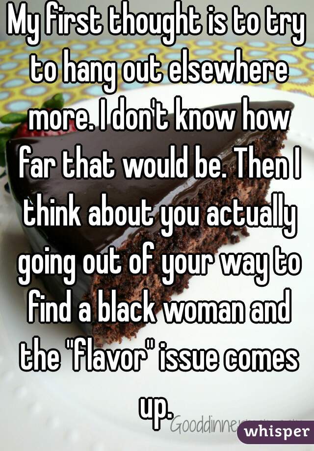 My first thought is to try to hang out elsewhere more. I don't know how far that would be. Then I think about you actually going out of your way to find a black woman and the "flavor" issue comes up. 