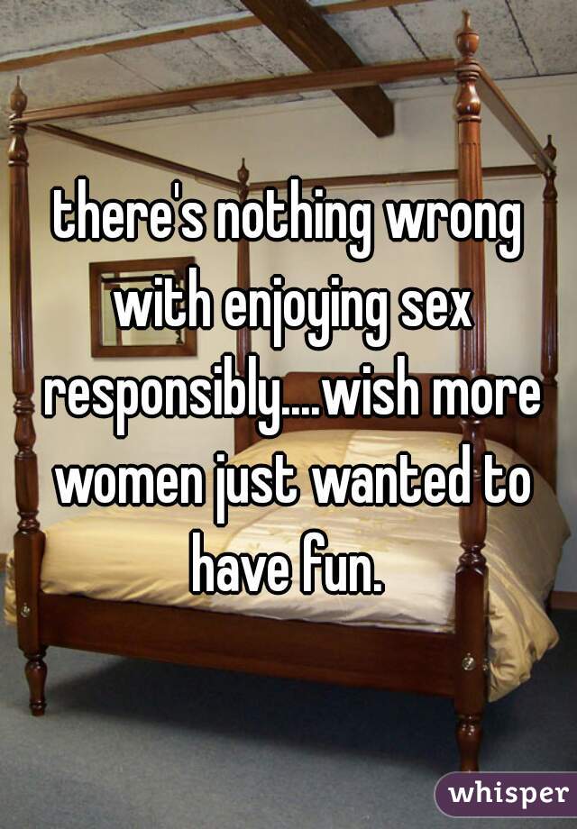 there's nothing wrong with enjoying sex responsibly....wish more women just wanted to have fun. 