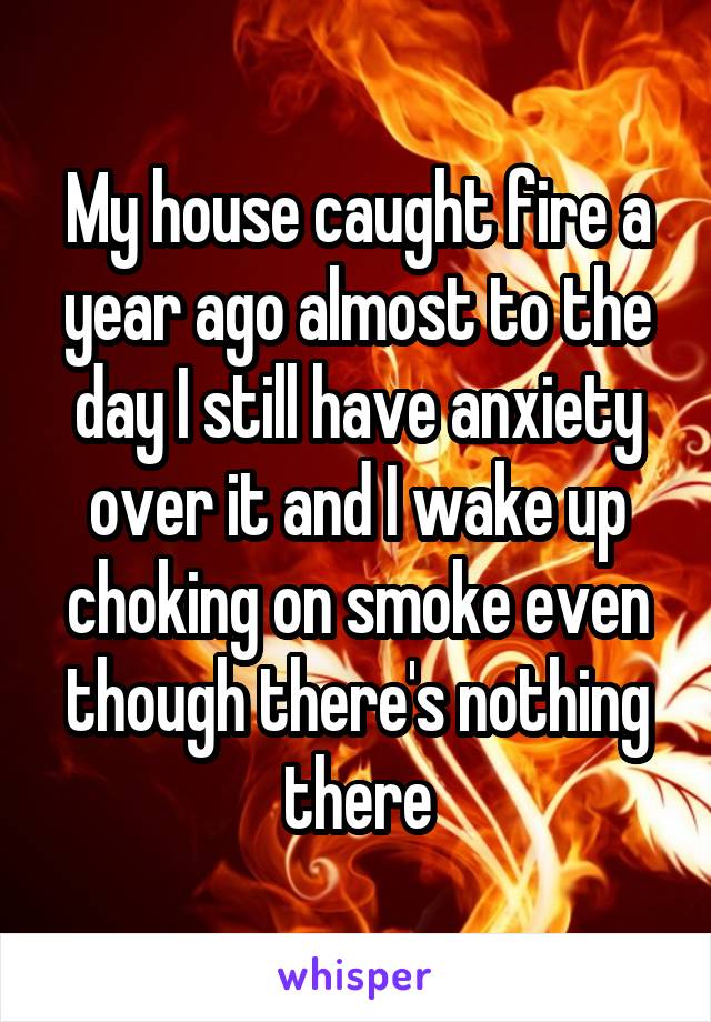 My house caught fire a year ago almost to the day I still have anxiety over it and I wake up choking on smoke even though there's nothing there