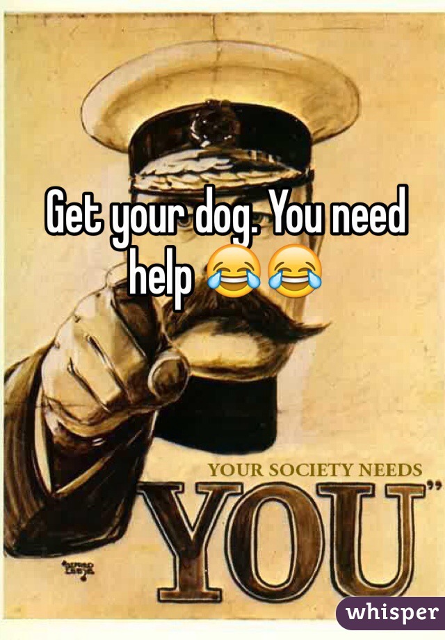 Get your dog. You need help 😂😂