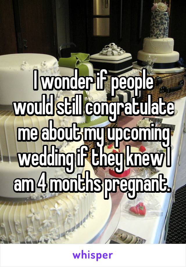 I wonder if people would still congratulate me about my upcoming wedding if they knew I am 4 months pregnant. 