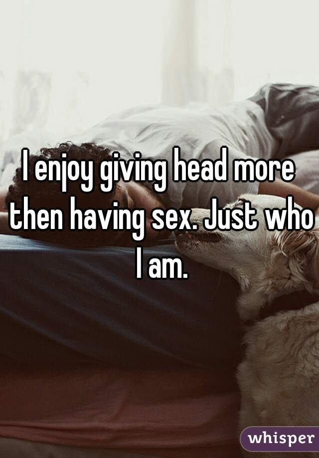 I enjoy giving head more then having sex. Just who I am.