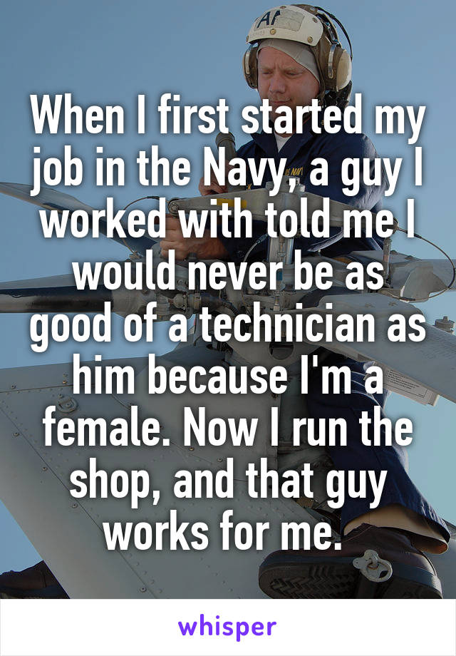 When I first started my job in the Navy, a guy I worked with told me I would never be as good of a technician as him because I'm a female. Now I run the shop, and that guy works for me. 