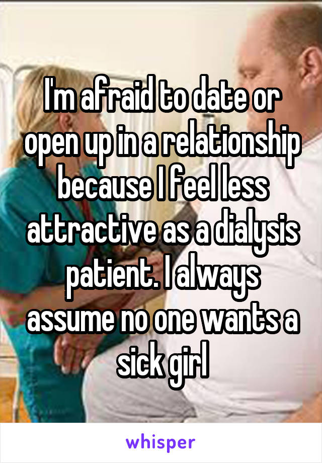 I'm afraid to date or open up in a relationship because I feel less attractive as a dialysis patient. I always assume no one wants a sick girl