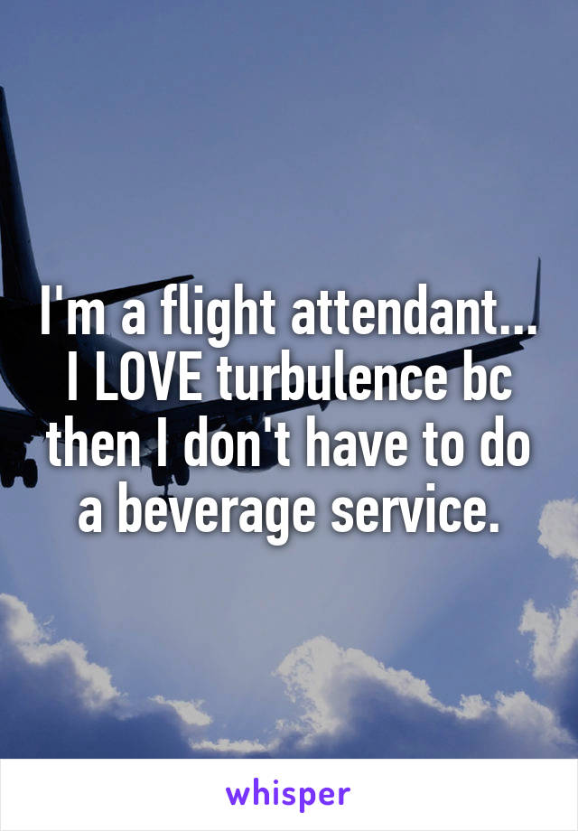 I'm a flight attendant... I LOVE turbulence bc then I don't have to do a beverage service.