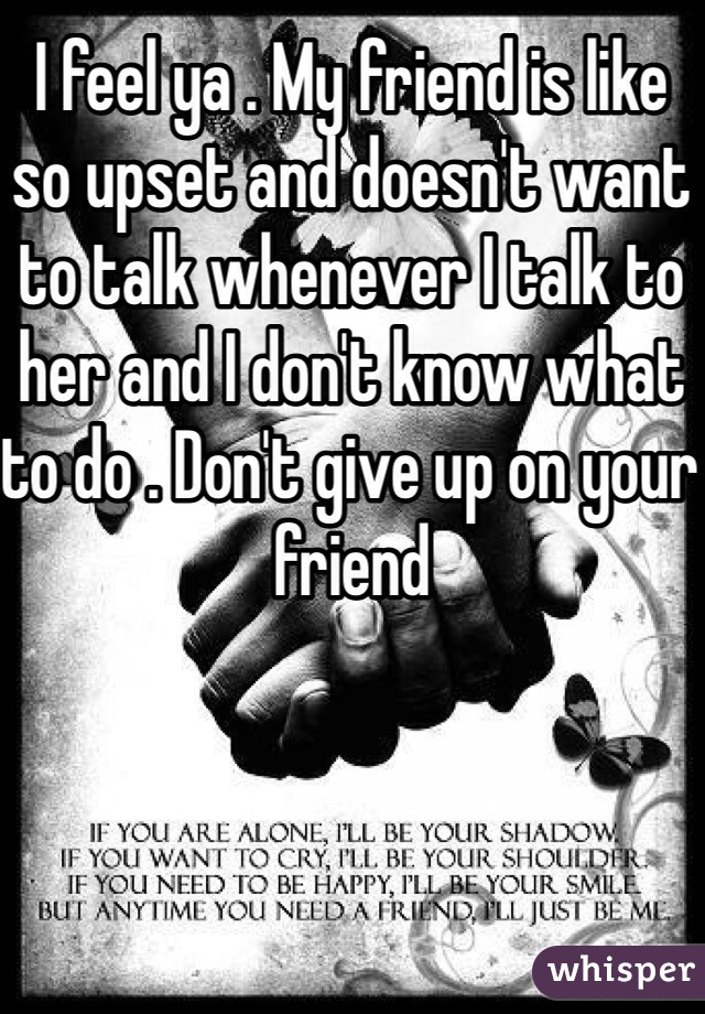I feel ya . My friend is like so upset and doesn't want to talk whenever I talk to her and I don't know what to do . Don't give up on your friend 
