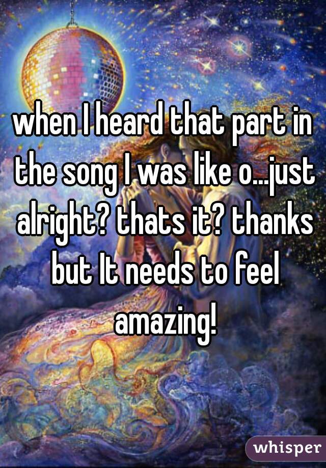 when I heard that part in the song I was like o...just alright? thats it? thanks but It needs to feel amazing!