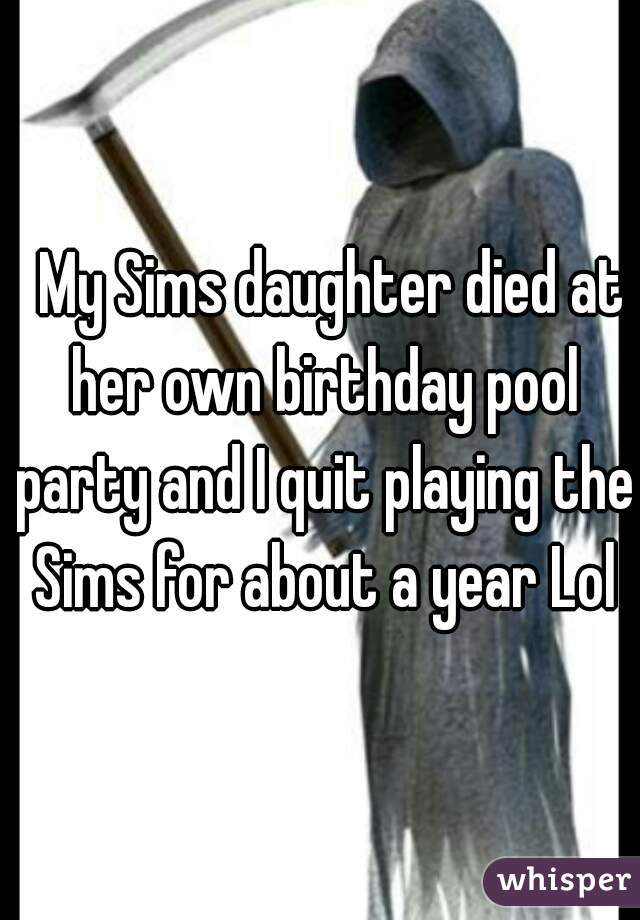   My Sims daughter died at her own birthday pool party and I quit playing the Sims for about a year Lol