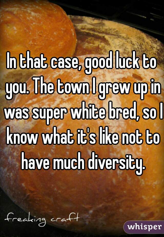 In that case, good luck to you. The town I grew up in was super white bred, so I know what it's like not to have much diversity.