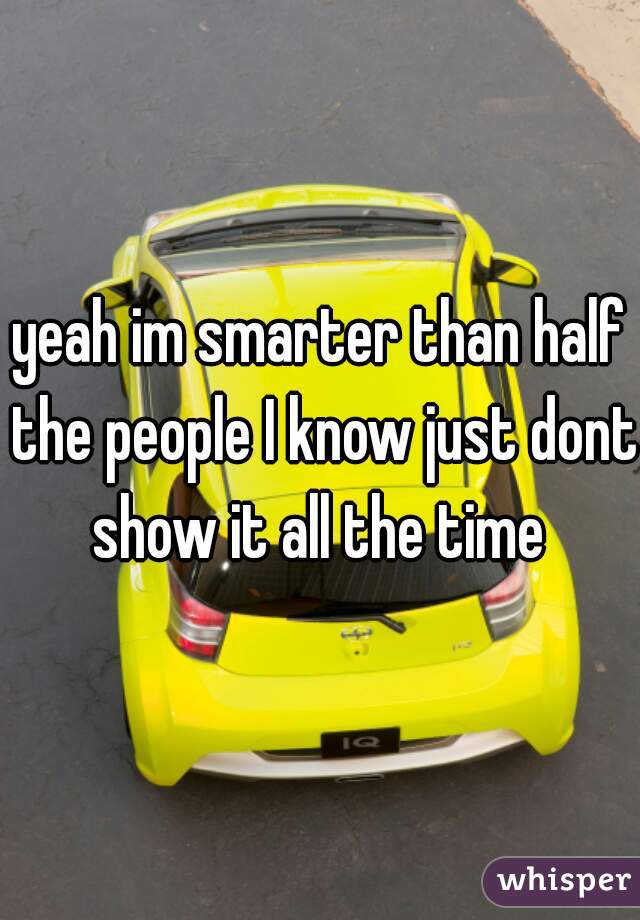 yeah im smarter than half the people I know just dont show it all the time 