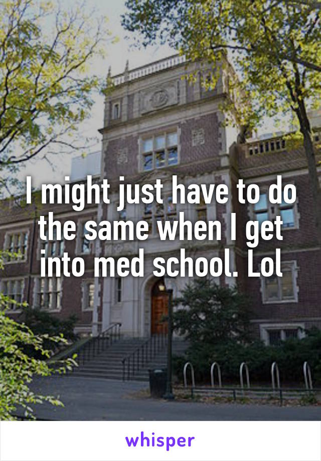 I might just have to do the same when I get into med school. Lol