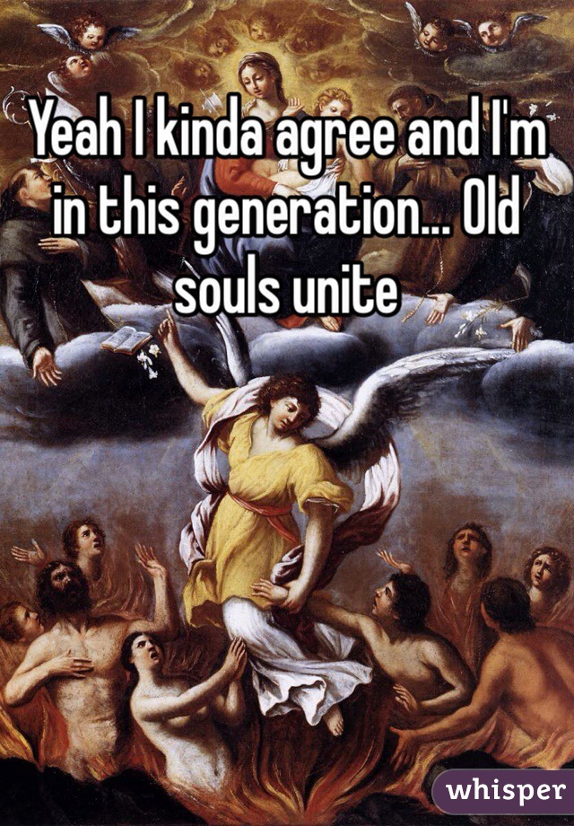 Yeah I kinda agree and I'm in this generation... Old souls unite 