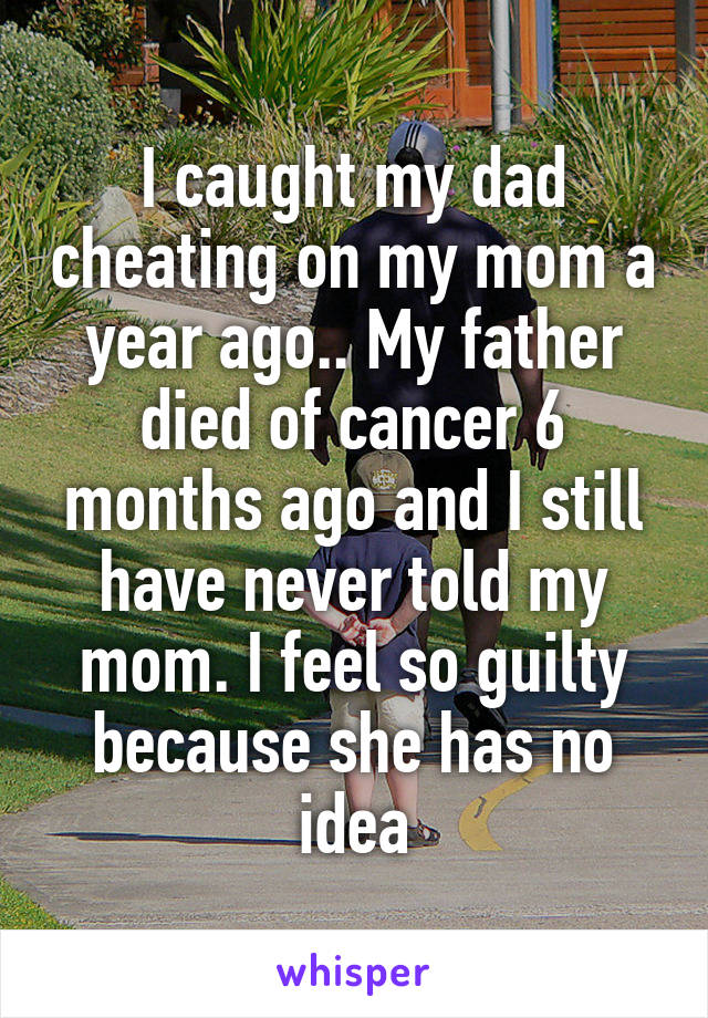I caught my dad cheating on my mom a year ago.. My father died of cancer 6 months ago and I still have never told my mom. I feel so guilty because she has no idea