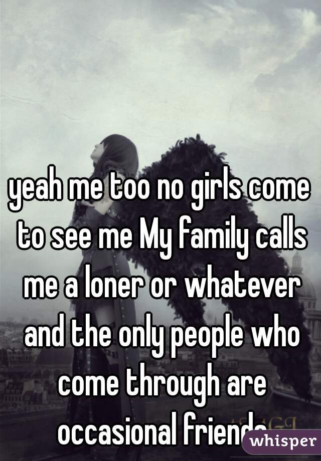 yeah me too no girls come to see me My family calls me a loner or whatever and the only people who come through are occasional friends
