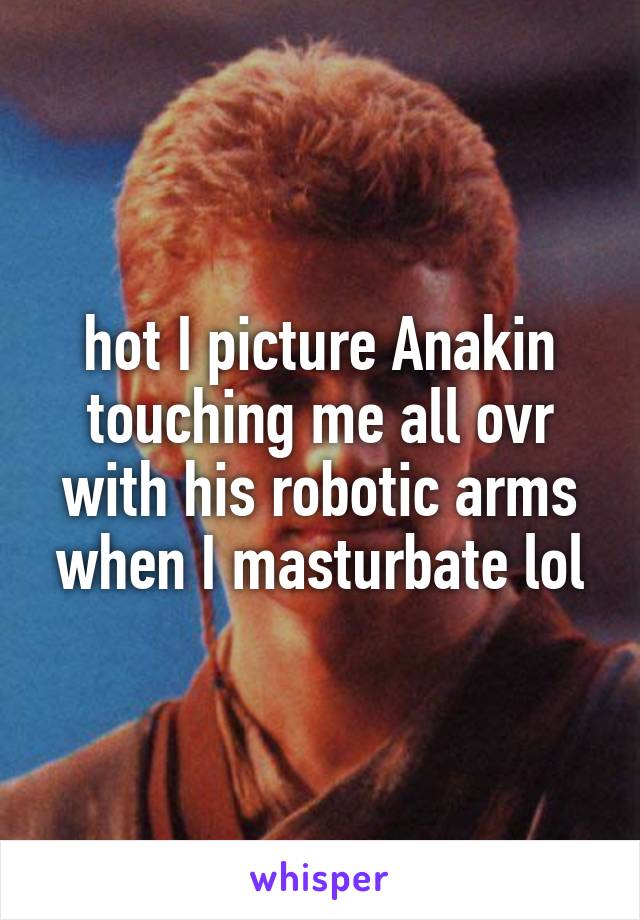 hot I picture Anakin touching me all ovr with his robotic arms when I masturbate lol