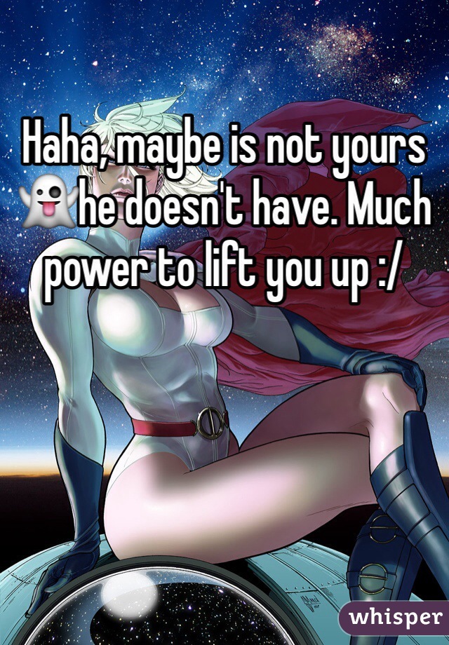 Haha, maybe is not yours ðŸ‘»he doesn't have. Much power to lift you up :/