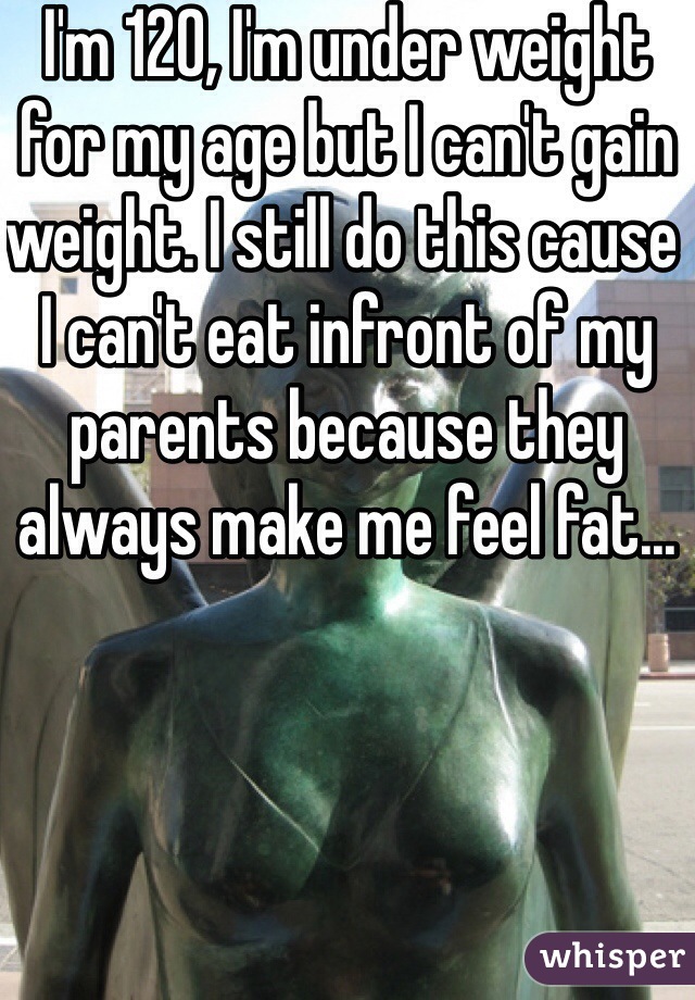 I'm 120, I'm under weight for my age but I can't gain weight. I still do this cause I can't eat infront of my parents because they always make me feel fat...