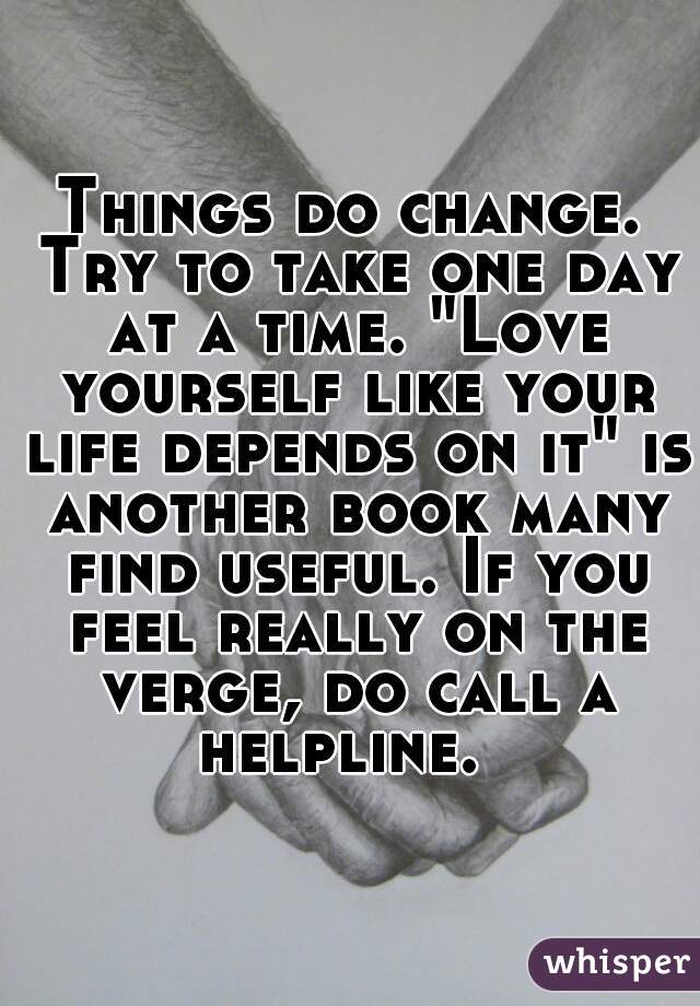 Things do change. Try to take one day at a time. "Love yourself like your life depends on it" is another book many find useful. If you feel really on the verge, do call a helpline.  