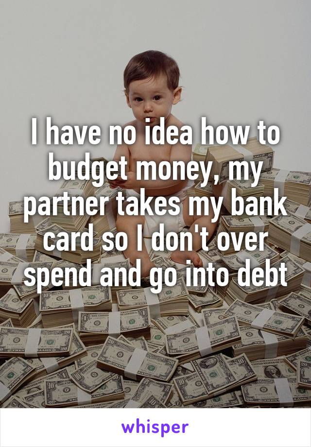 I have no idea how to budget money, my partner takes my bank card so I don't over spend and go into debt  