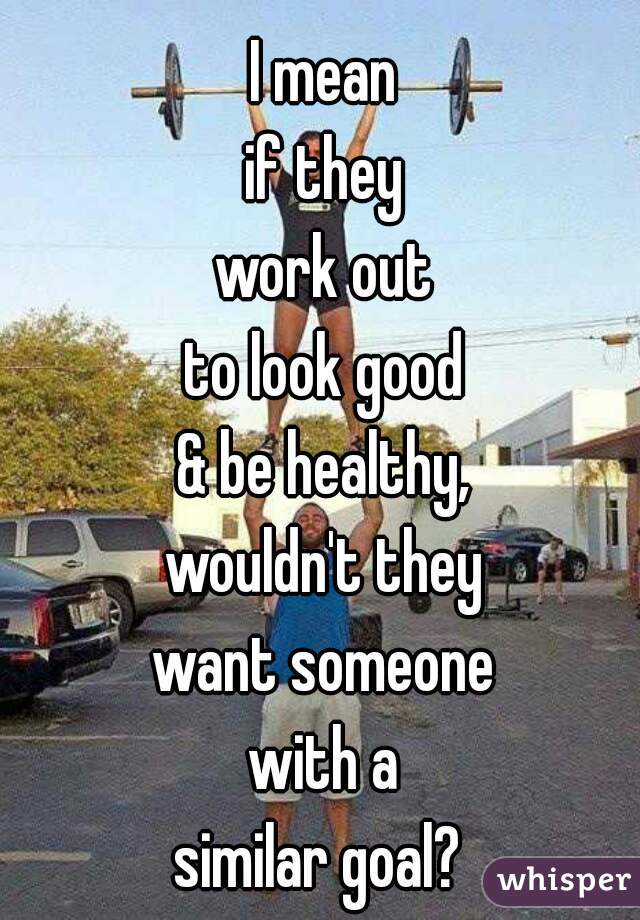 I mean
if they
work out
to look good
& be healthy,
wouldn't they
want someone
with a
similar goal? 